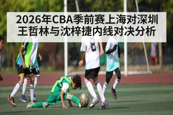 2026年CBA季前赛上海对深圳王哲林与沈梓捷内线对决分析